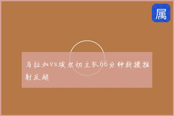 马拉加vs埃尔切主队66分钟新援推射反超
